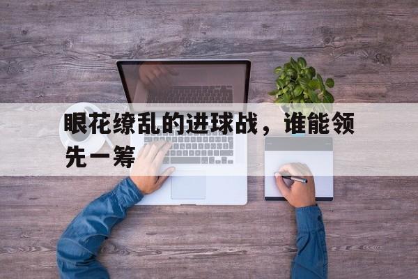 眼花缭乱的进球战,谁能领先一筹的简单介绍